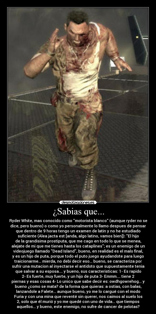 ¿Sabias que... - Ryder White, mas conocido como motorista blanco (aunque ryder no se
dice, pero bueno) o como yo personalmente lo llamo despues de pensar
que dentro de 9 horas tengo un examen de latin y no he estudiado
suficiente (Alea jacta est [anda, algo latino, vamos bien]): El hijo
de la grandisima prostiputa, que me cago en todo lo que se menea,
alejate de mi que me tienes hasta los cataplines; es un enemigo de un
videojuego llamado Dead Island, bueno, en realidad es el malo final,
y es un hijo de puta, porque todo el puto juego ayudandote para luego
traicionarme... mierda, no debi decir eso... bueno, se caracteriza por
sufrir una mutacion al inyectarse el antidoto que supuestamente tenia
que salvar a su esposa.... y bueno, sus caracteristicas: 1- Es rapido
2- Es fuerte, muy fuerte, y un hijo de puta 3- Emmm.... tiene 2
piernas y esas cosas 4- Lo unico que sabe decir es: owdhgowrehog... y
bueno ¿como se mata? de la forma que quieras: a ostias, con balas,
lanzandole a Falete... aunque bueno, yo me lo cargué con el modo
Furia y con una mina que reventé sin querer, nos caimos al suelo los
2, solo que él murió y yo me quedé con uno de vida... que tiempos
aquellos... y bueno, este enemigo, no sufre de cancer de pelotas?