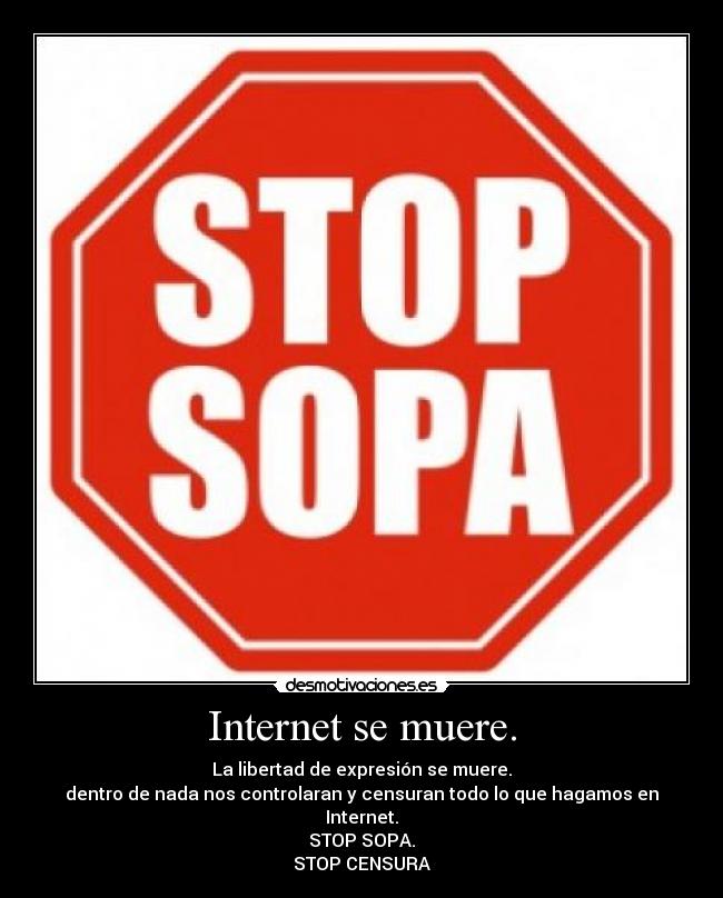Internet se muere. - La libertad de expresión se muere.
dentro de nada nos controlaran y censuran todo lo que hagamos en Internet.
STOP SOPA.
STOP CENSURA