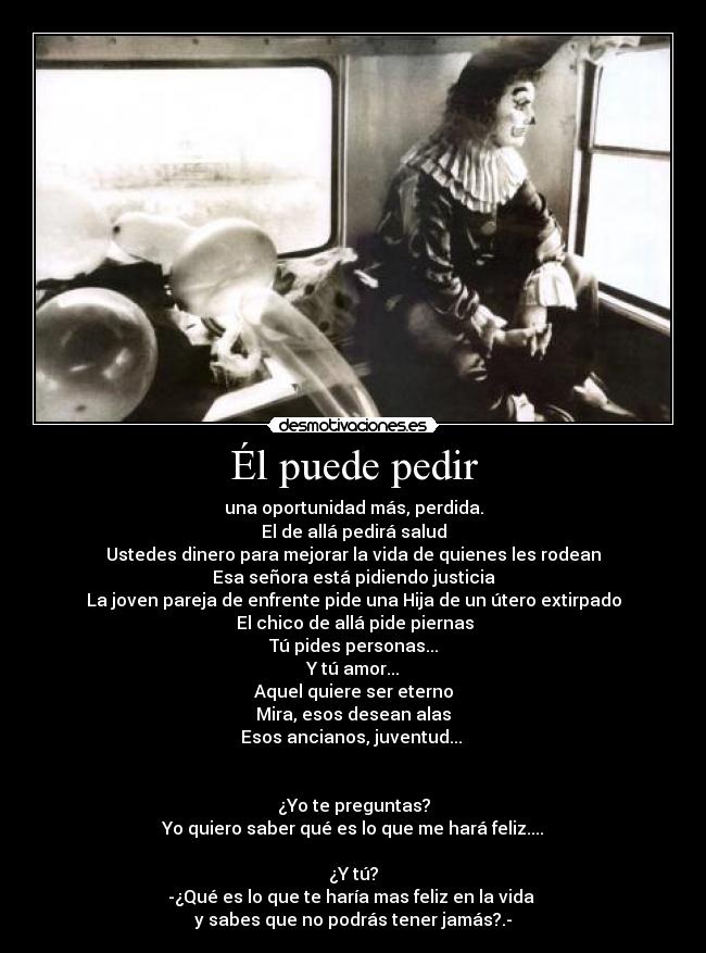 Él puede pedir - una oportunidad más, perdida.
El de allá pedirá salud
Ustedes dinero para mejorar la vida de quienes les rodean
Esa señora está pidiendo justicia
La joven pareja de enfrente pide una Hija de un útero extirpado
 El chico de allá pide piernas
Tú pides personas...
Y tú amor...
Aquel quiere ser eterno
Mira, esos desean alas
Esos ancianos, juventud... 
 
 
¿Yo te preguntas?
Yo quiero saber qué es lo que me hará feliz....
 
¿Y tú?
-¿Qué es lo que te haría mas feliz en la vida 
y sabes que no podrás tener jamás?.-