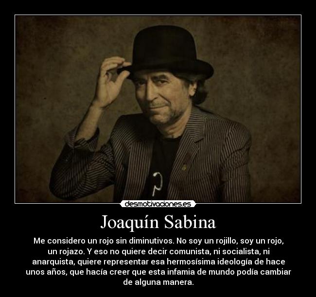 Joaquín Sabina - Me considero un rojo sin diminutivos. No soy un rojillo, soy un rojo,
un rojazo. Y eso no quiere decir comunista, ni socialista, ni
anarquista, quiere representar esa hermosísima ideología de hace
unos años, que hacía creer que esta infamia de mundo podía cambiar
de alguna manera.