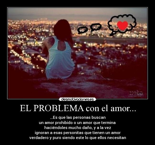 EL PROBLEMA con el amor... - ...Es que las personas buscan
un amor prohibido o un amor que termina
haciéndoles mucho daño, y a la vez
ignoran a esas personitas que tienen un amor
verdadero y puro siendo este lo que ellos necesitan