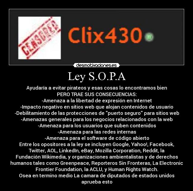 Ley S.O.P.A - Ayudaría a evitar pirateos y esas cosas lo encontramos bien
PERO TRAE SUS CONSECUENCIAS:
-Amenaza a la libertad de expresión en Internet
-Impacto negativo en sitios web que alojan contenidos de usuario
-Debilitamiento de las protecciones de puerto seguro para sitios web
-Amenazas generales para los negocios relacionados con la web
-Amenaza para los usuarios que suben contenidos
-Amenaza para las redes internas
-Amenaza para el software de código abierto
Entre los opositores a la ley se incluyen Google, Yahoo!, Facebook,
Twitter, AOL, LinkedIn, eBay, Mozilla Corporation, Reddit, la
Fundación Wikimedia, y organizaciones ambientalistas y de derechos
humanos tales como Greenpeace, Reporteros Sin Fronteras, La Electronic
Frontier Foundation, la ACLU, y Human Rights Watch.
Osea en termino medio La camara de diputados de estados unidos
aprueba esto