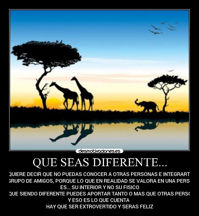 QUE SEAS DIFERENTE... - NO QUIERE DECIR QUE NO PUEDAS CONOCER A OTRAS PERSONAS E INTEGRARTE EN
SU GRUPO DE AMIGOS, PORQUE LO QUE EN REALIDAD SE VALORA EN UNA PERSONA
ES... SU INTERIOR Y NO SU FISICO
PORQUE SIENDO DIFERENTE PUEDES APORTAR TANTO O MAS QUE OTRAS PERSONAS
Y ESO ES LO QUE CUENTA 
HAY QUE SER EXTROVERTIDO Y SERAS FELIZ