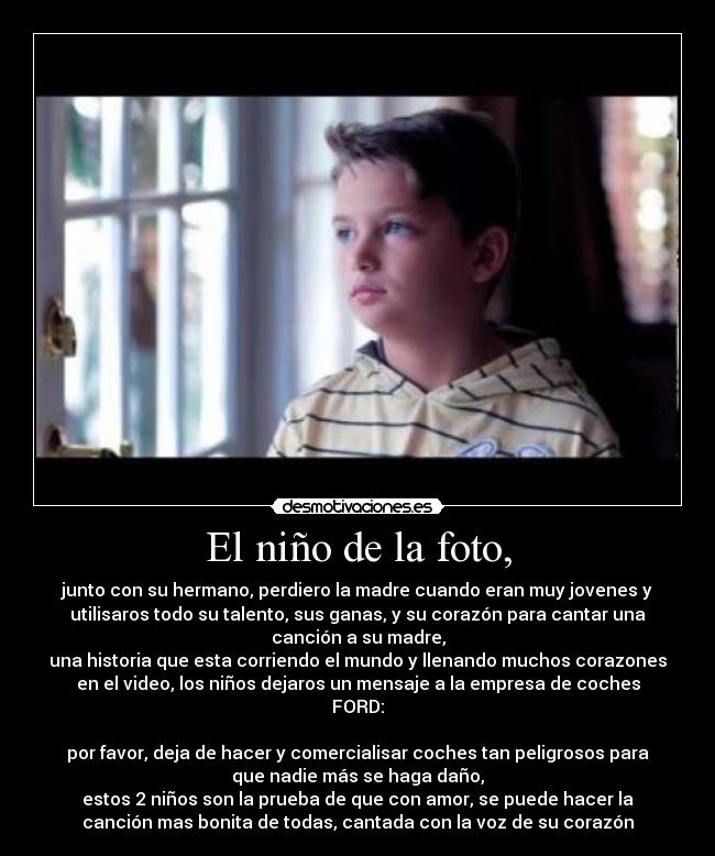 El niño de la foto, - junto con su hermano, perdiero la madre cuando eran muy jovenes y
utilisaros todo su talento, sus ganas, y su corazón para cantar una
canción a su madre,
una historia que esta corriendo el mundo y llenando muchos corazones
en el video, los niños dejaros un mensaje a la empresa de coches
FORD:
por favor, deja de hacer y comercialisar coches tan peligrosos para
que nadie más se haga daño,
estos 2 niños son la prueba de que con amor, se puede hacer la
canción mas bonita de todas, cantada con la voz de su corazón