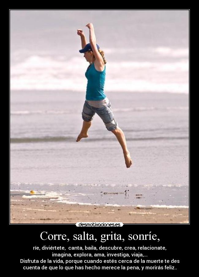 Corre, salta, grita, sonríe, - ríe, diviértete, canta, baila, descubre, crea, relacionate,
imagina, explora, ama, investiga, viaja,...
Disfruta de la vida, porque cuando estés cerca de la muerte te des
cuenta de que lo que has hecho merece la pena, y morirás feliz..
