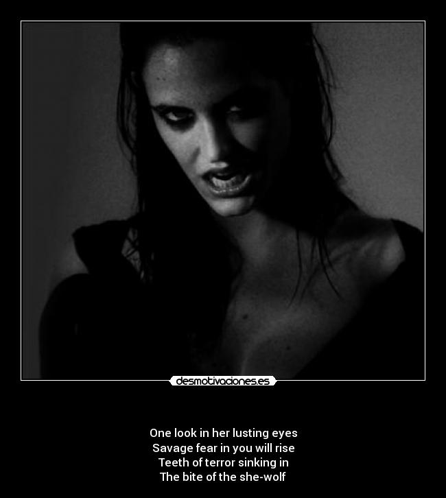   - One look in her lusting eyes
Savage fear in you will rise
Teeth of terror sinking in
The bite of the she-wolf