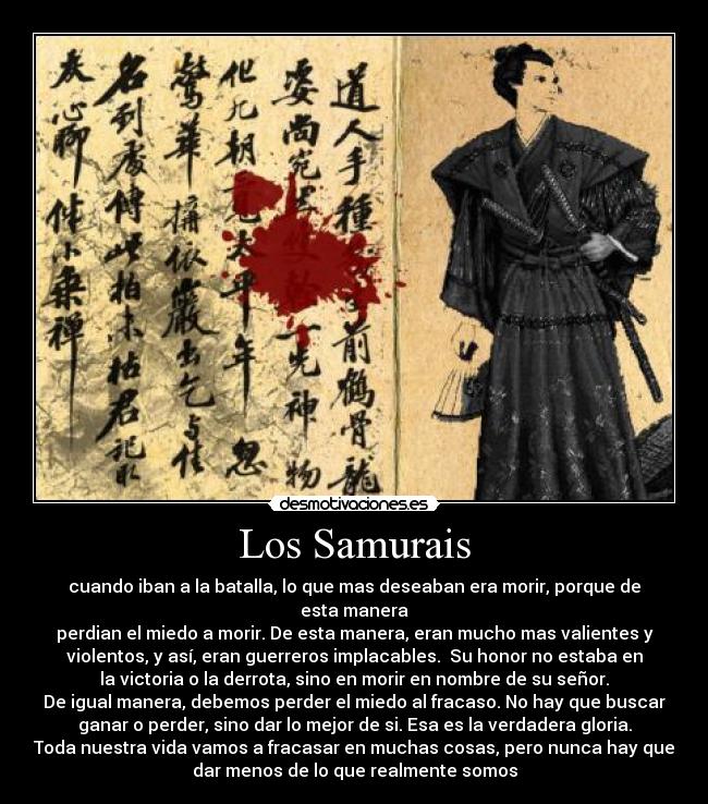 Los Samurais - cuando iban a la batalla, lo que mas deseaban era morir, porque de
esta manera
perdian el miedo a morir. De esta manera, eran mucho mas valientes y
violentos, y así, eran guerreros implacables.  Su honor no estaba en
la victoria o la derrota, sino en morir en nombre de su señor.
De igual manera, debemos perder el miedo al fracaso. No hay que buscar
ganar o perder, sino dar lo mejor de si. Esa es la verdadera gloria.
Toda nuestra vida vamos a fracasar en muchas cosas, pero nunca hay que
dar menos de lo que realmente somos