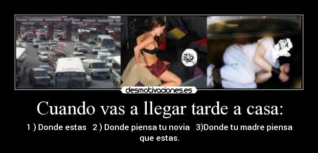 Cuando vas a llegar tarde a casa: - 1 ) Donde estas   2 ) Donde piensa tu novia   3)Donde tu madre piensa que estas.