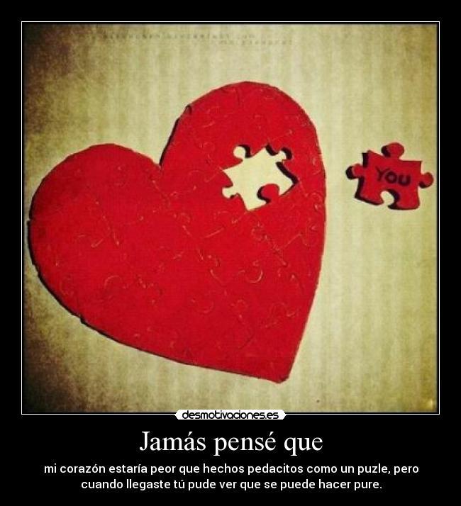 Jamás pensé que - mi corazón estaría peor que hechos pedacitos como un puzle, pero
cuando llegaste tú pude ver que se puede hacer pure.