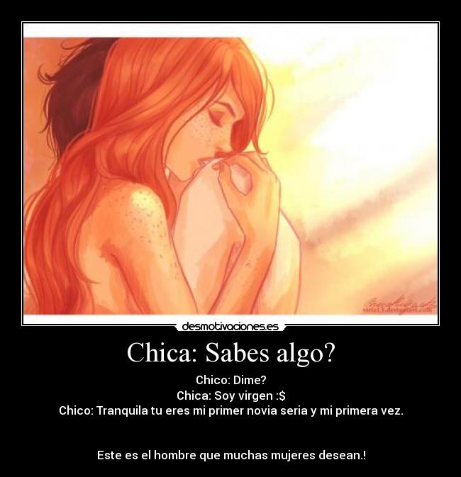 Chica: Sabes algo? - Chico: Dime?
Chica: Soy virgen :$
Chico: Tranquila tu eres mi primer novia seria y mi primera vez.
Este es el hombre que muchas mujeres desean.!