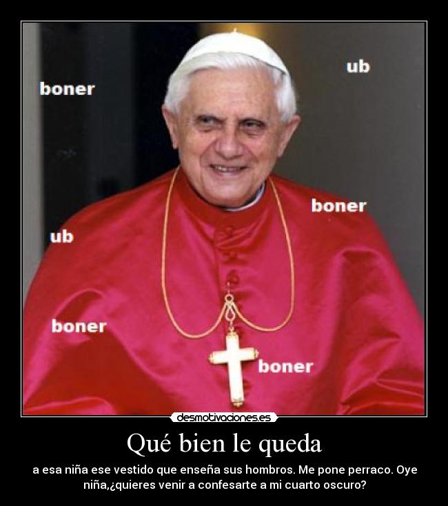 Qué bien le queda - a esa niña ese vestido que enseña sus hombros. Me pone perraco. Oye
niña,¿quieres venir a confesarte a mi cuarto oscuro?