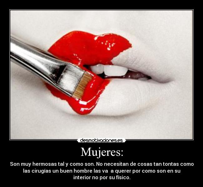 Mujeres: - Son muy hermosas tal y como son. No necesitan de cosas tan tontas como
las cirugías un buen hombre las va a querer por como son en su
interior no por su físico.