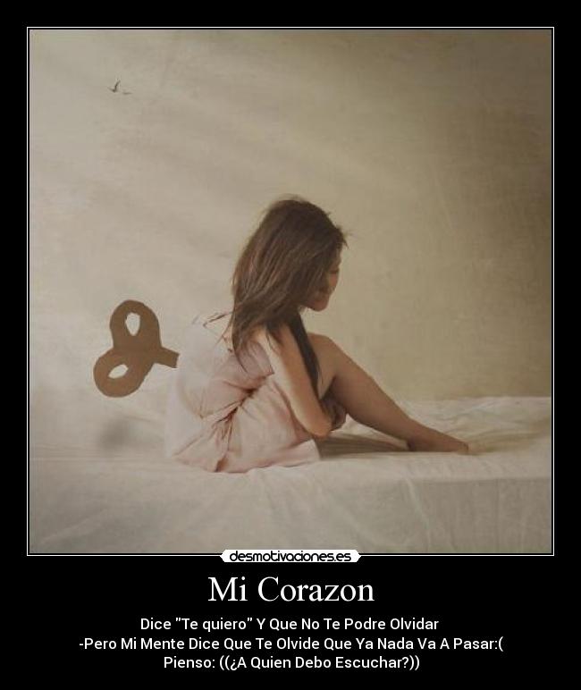 Mi Corazon - Dice Te quiero Y Que No Te Podre Olvidar
-Pero Mi Mente Dice Que Te Olvide Que Ya Nada Va A Pasar:(
Pienso: ((¿A Quien Debo Escuchar?))