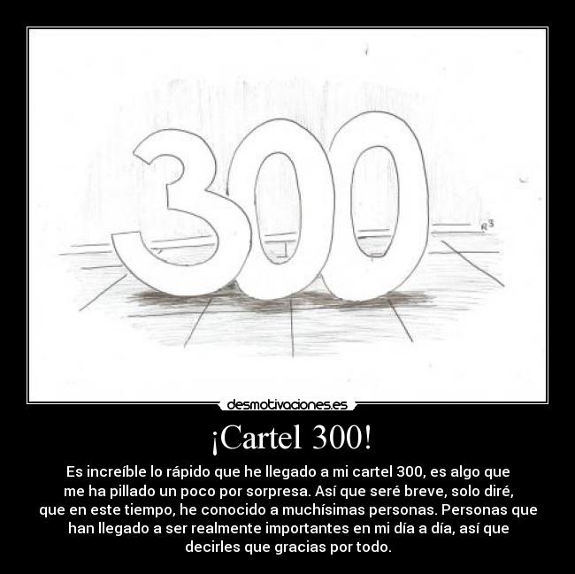 ¡Cartel 300! - Es increíble lo rápido que he llegado a mi cartel 300, es algo que
me ha pillado un poco por sorpresa. Así que seré breve, solo diré,
que en este tiempo, he conocido a muchísimas personas. Personas que
han llegado a ser realmente importantes en mi día a día, así que
decirles que gracias por todo.