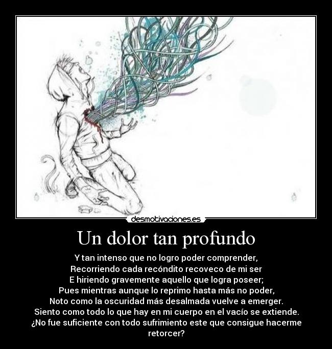 Un dolor tan profundo - Y tan intenso que no logro poder comprender,
Recorriendo cada recóndito recoveco de mi ser
E hiriendo gravemente aquello que logra poseer;
Pues mientras aunque lo reprimo hasta más no poder,
Noto como la oscuridad más desalmada vuelve a emerger.
Siento como todo lo que hay en mi cuerpo en el vacío se extiende.
¿No fue suficiente con todo sufrimiento este que consigue hacerme retorcer?