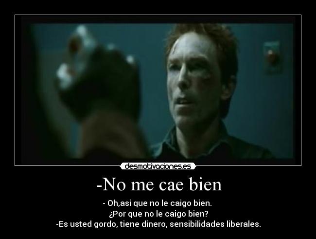 -No me cae bien - - Oh,asi que no le caigo bien. 
¿Por que no le caigo bien?
-Es usted gordo, tiene dinero, sensibilidades liberales.