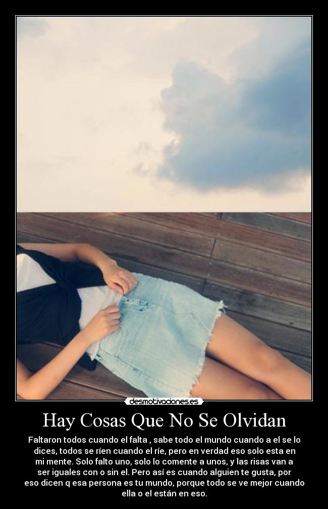 Hay Cosas Que No Se Olvidan - Faltaron todos cuando el falta , sabe todo el mundo cuando a el se lo
dices, todos se ríen cuando el ríe, pero en verdad eso solo esta en
mi mente. Solo falto uno, solo lo comente a unos, y las risas van a
ser iguales con o sin el. Pero así es cuando alguien te gusta, por
eso dicen q esa persona es tu mundo, porque todo se ve mejor cuando
ella o el están en eso.
