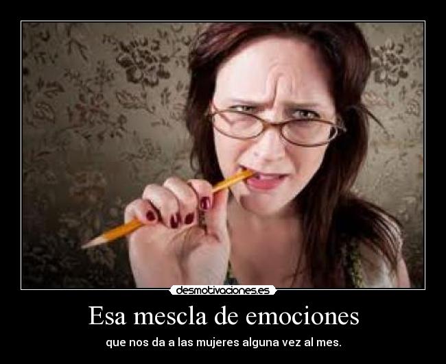 Esa mescla de emociones - que nos da a las mujeres alguna vez al mes.