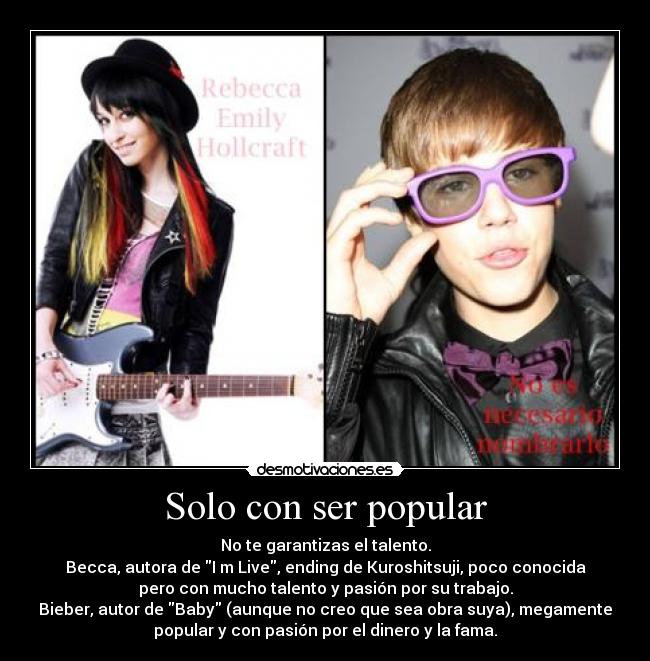 Solo con ser popular - No te garantizas el talento.
Becca, autora de I m Live, ending de Kuroshitsuji, poco conocida
pero con mucho talento y pasión por su trabajo.
Bieber, autor de Baby (aunque no creo que sea obra suya), megamente
popular y con pasión por el dinero y la fama.