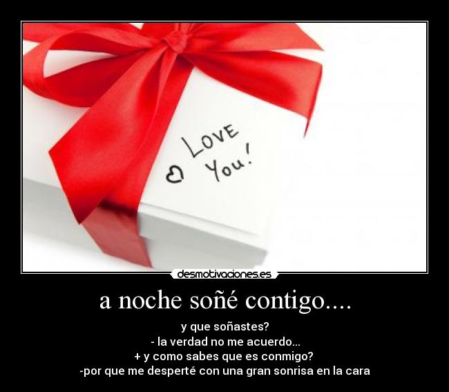 a noche soñé contigo.... - y que soñastes?
- la verdad no me acuerdo...
+ y como sabes que es conmigo?
-por que me desperté con una gran sonrisa en la cara