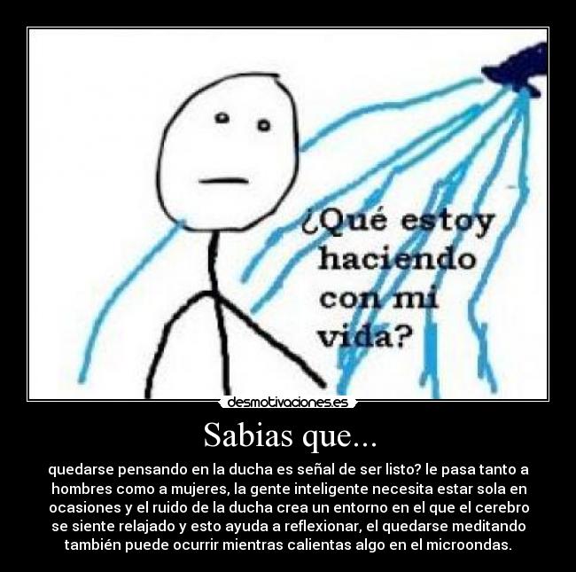 Sabias que... - quedarse pensando en la ducha es señal de ser listo? le pasa tanto a
hombres como a mujeres, la gente inteligente necesita estar sola en
ocasiones y el ruido de la ducha crea un entorno en el que el cerebro
se siente relajado y esto ayuda a reflexionar, el quedarse meditando
también puede ocurrir mientras calientas algo en el microondas.