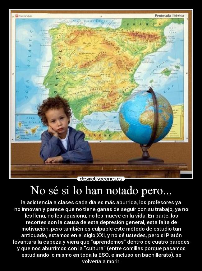 No sé si lo han notado pero... - la asistencia a clases cada día es más aburrida, los profesores ya
no innovan y parece que no tiene ganas de seguir con su trabajo, ya no
les llena, no les apasiona, no les mueve en la vida. En parte, los
recortes son la causa de esta depresión general, esta falta de
motivación, pero también es culpable este método de estudio tan
anticuado, estamos en el siglo XXI, y no sé ustedes, pero si Platón
levantara la cabeza y viera que aprendemos dentro de cuatro paredes
y que nos aburrimos con la cultura (entre comillas porque pasamos
estudiando lo mismo en toda la ESO, e incluso en bachillerato), se
volvería a morir.