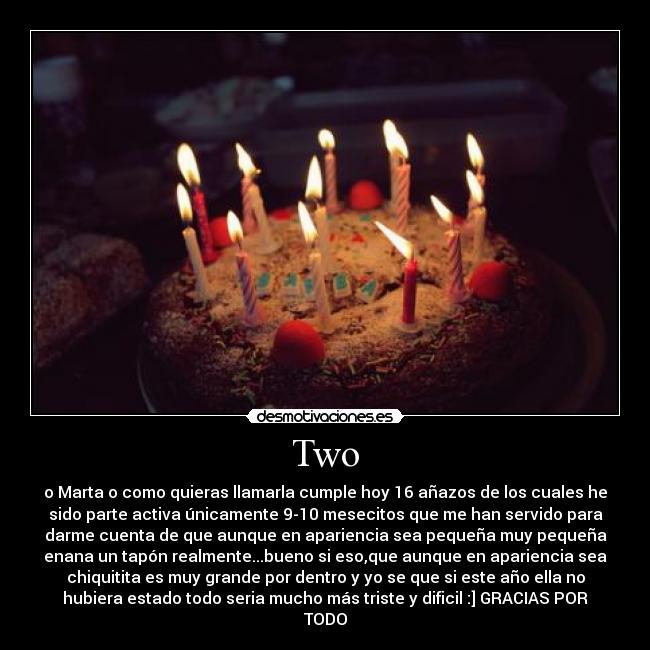 Two - o Marta o como quieras llamarla cumple hoy 16 añazos de los cuales he
sido parte activa únicamente 9-10 mesecitos que me han servido para
darme cuenta de que aunque en apariencia sea pequeña muy pequeña
enana un tapón realmente...bueno si eso,que aunque en apariencia sea
chiquitita es muy grande por dentro y yo se que si este año ella no
hubiera estado todo seria mucho más triste y dificil :] GRACIAS POR
TODO