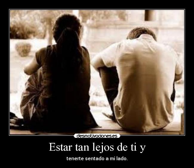 Estar tan lejos de ti y - tenerte sentado a mi lado.