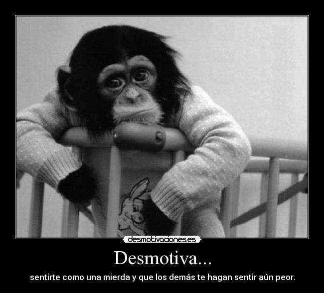 Desmotiva... - sentirte como una mierda y que los demás te hagan sentir aún peor.
