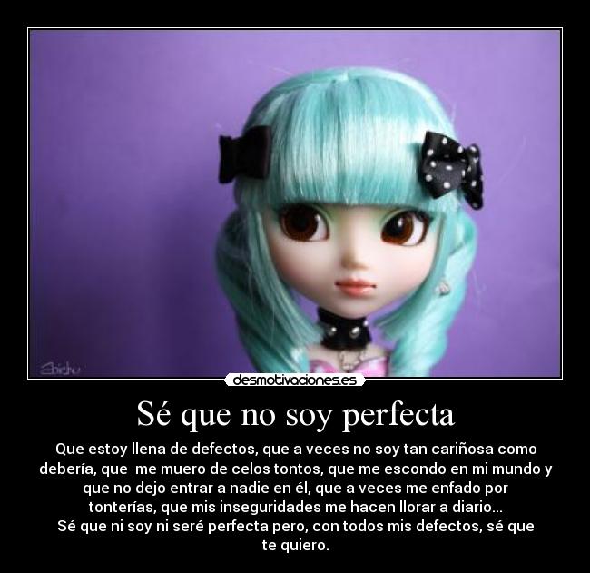 Sé que no soy perfecta - Que estoy llena de defectos, que a veces no soy tan cariñosa como
debería, que me muero de celos tontos, que me escondo en mi mundo y
que no dejo entrar a nadie en él, que a veces me enfado por
tonterías, que mis inseguridades me hacen llorar a diario...
Sé que ni soy ni seré perfecta pero, con todos mis defectos, sé que
te quiero.
