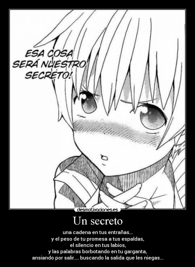 Un secreto - una cadena en tus entrañas...
y el peso de tu promesa a tus espaldas,
el silencio en tus labios,
y las palabras borbotando en tu garganta,
ansiando por salir.... buscando la salida que les niegas...