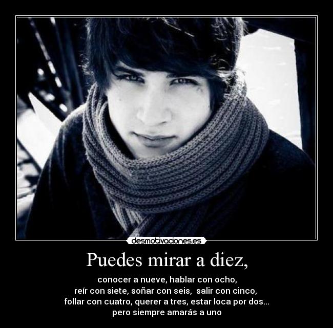 Puedes mirar a diez, - conocer a nueve, hablar con ocho,
reír con siete, soñar con seis,  salir con cinco, 
follar con cuatro, querer a tres, estar loca por dos...
pero siempre amarás a uno