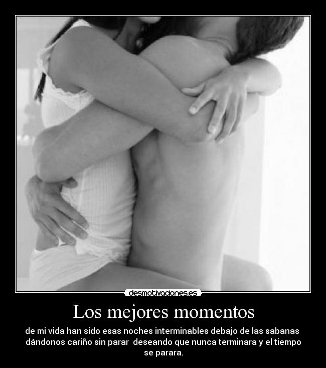 Los mejores momentos - de mi vida han sido esas noches interminables debajo de las sabanas
dándonos cariño sin parar deseando que nunca terminara y el tiempo
se parara.