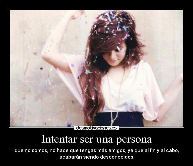 Intentar ser una persona - que no somos, no hace que tengas más amigos, ya que al fin y al cabo,
acabarán siendo desconocidos.