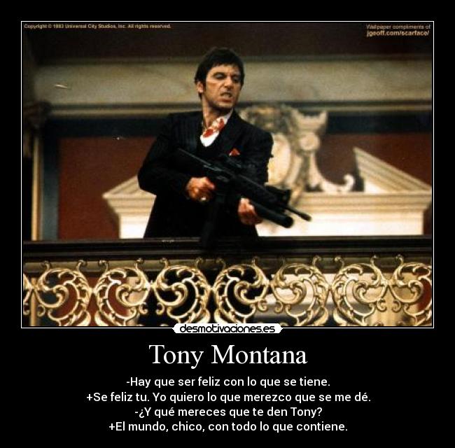 Tony Montana - -Hay que ser feliz con lo que se tiene.
+Se feliz tu. Yo quiero lo que merezco que se me dé.
-¿Y qué mereces que te den Tony?
+El mundo, chico, con todo lo que contiene.