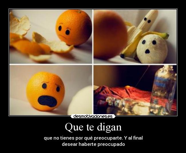 Que te digan - que no tienes por qué preocuparte. Y al final
desear haberte preocupado