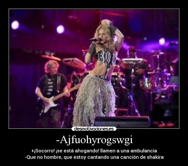 -Ajfuohyrogswgi - +¡Socorro! ¡se está ahogando! llamen a una ambulancia
-Que no hombre, que estoy cantando una canción de shakira