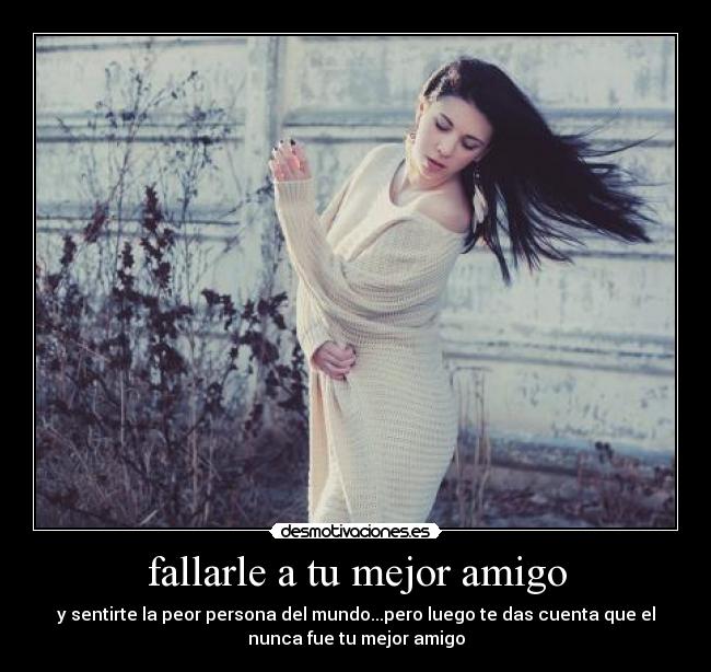 fallarle a tu mejor amigo - y sentirte la peor persona del mundo...pero luego te das cuenta que el
nunca fue tu mejor amigo