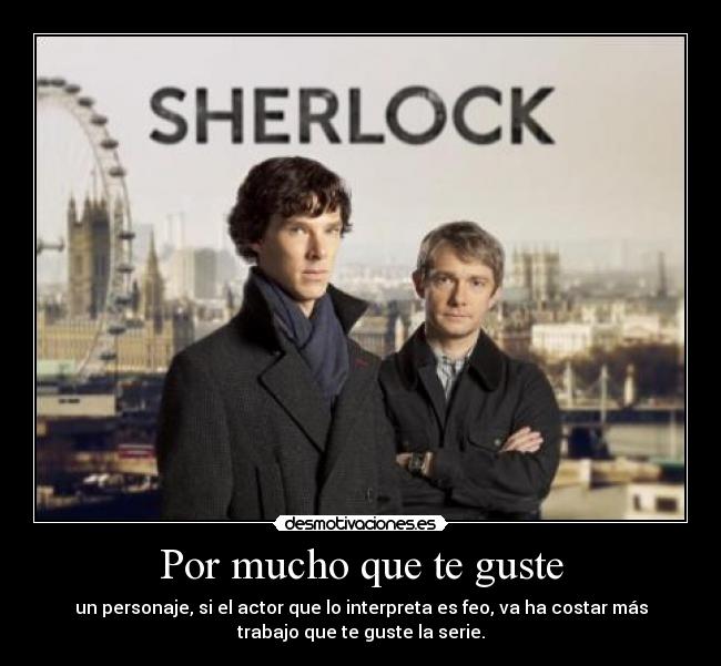 Por mucho que te guste - un personaje, si el actor que lo interpreta es feo, va ha costar más
trabajo que te guste la serie.