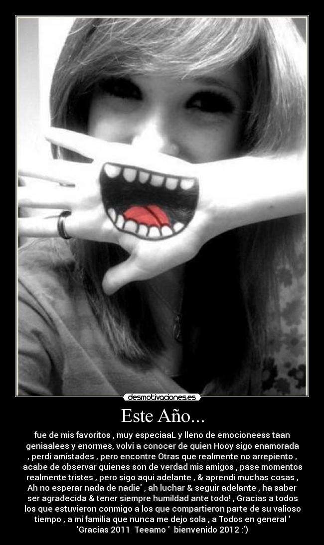 Este Año... - fue de mis favoritos , muy especiaaL y lleno de emocioneess taan
geniaalees y enormes, volvi a conocer de quien Hooy sigo enamorada♥
, perdi amistades , pero encontre Otras que realmente no arrepiento ,
acabe de observar quienes son de verdad mis amigos , pase momentos
realmente tristes , pero sigo aqui adelante , & aprendi muchas cosas ,
Ah no esperar nada de nadie , ah luchar & seguir adelante , ha saber
ser agradecida & tener siempre humildad ante todo! , Gracias a todos
los que estuvieron conmigo a los que compartieron parte de su valioso
tiempo , a mi familia que nunca me dejo sola , a Todos en general
Gracias 2011 ♥Teeamo♥ bienvenido 2012 :)