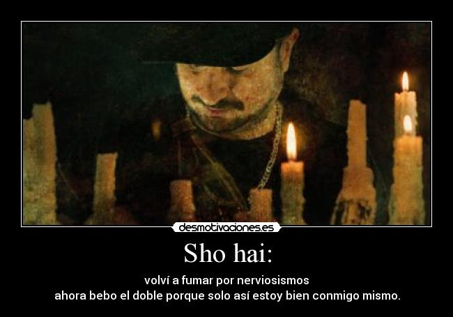 Sho hai: - volví a fumar por nerviosismos
ahora bebo el doble porque solo así estoy bien conmigo mismo.