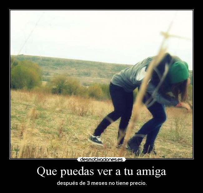 Que puedas ver a tu amiga - después de 3 meses no tiene precio.