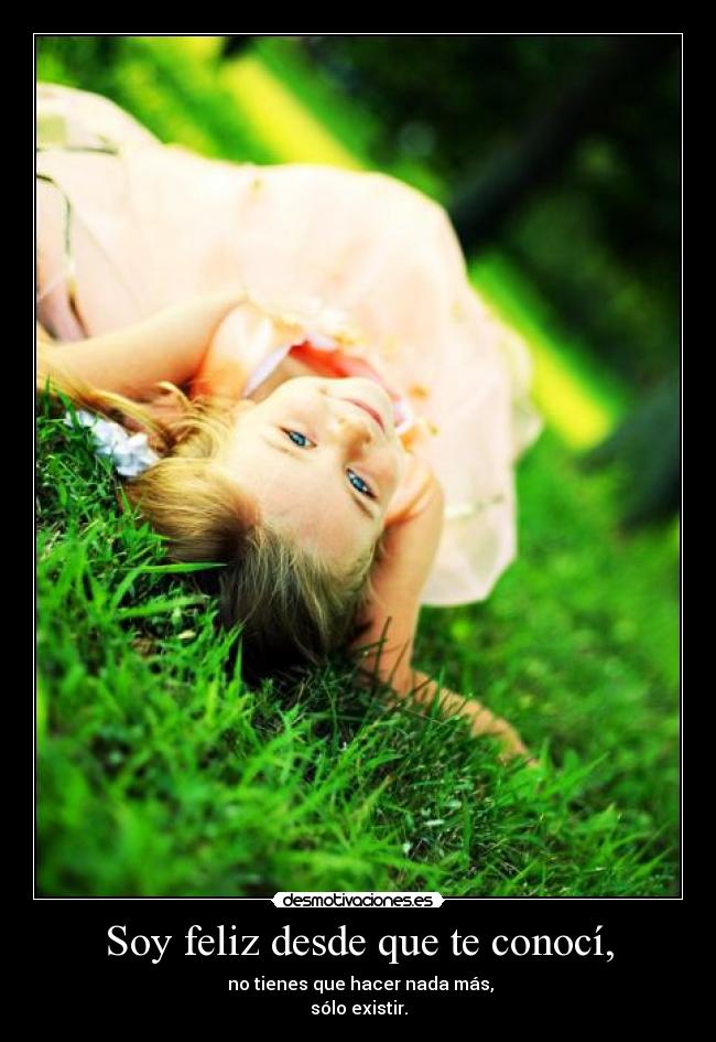 Soy feliz desde que te conocí, - no tienes que hacer nada más,
sólo existir.