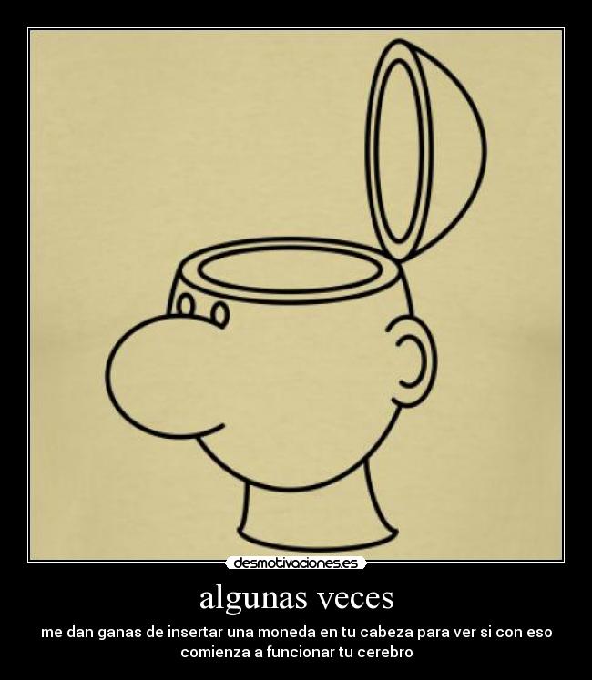 algunas veces - me dan ganas de insertar una moneda en tu cabeza para ver si con eso
comienza a funcionar tu cerebro