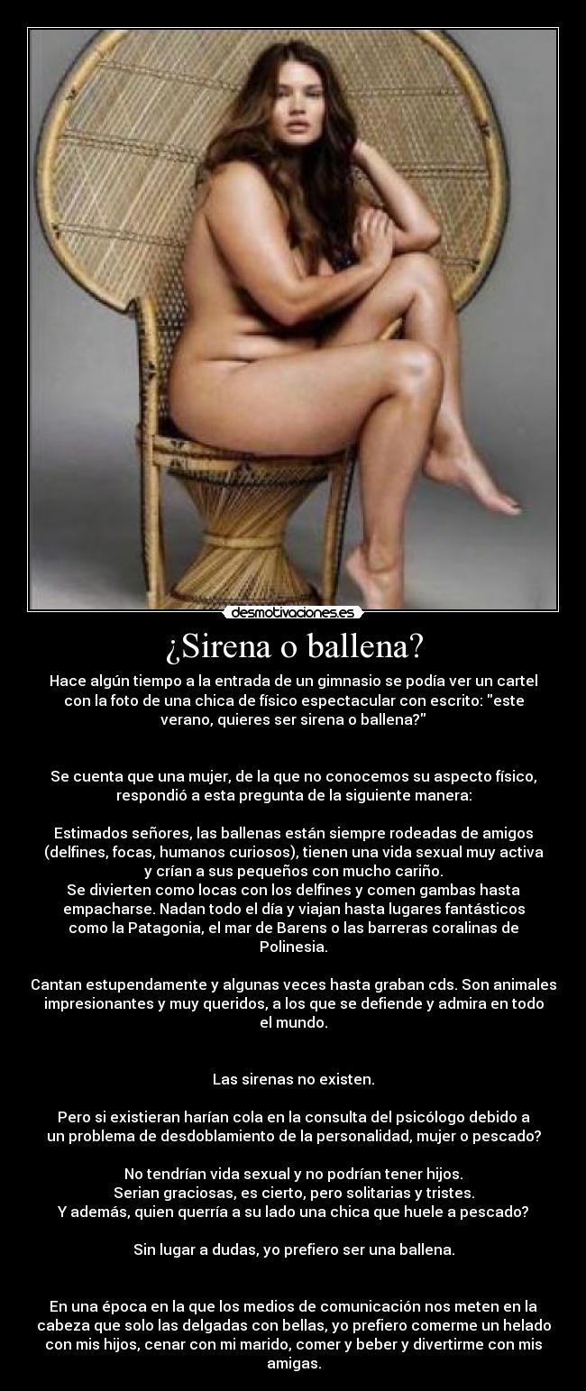 ¿Sirena o ballena? - Hace algún tiempo a la entrada de un gimnasio se podía ver un cartel
con la foto de una chica de físico espectacular con escrito: este
verano, quieres ser sirena o ballena?
Se cuenta que una mujer, de la que no conocemos su aspecto físico,
respondió a esta pregunta de la siguiente manera:
Estimados señores, las ballenas están siempre rodeadas de amigos
(delfines, focas, humanos curiosos), tienen una vida sexual muy activa
y crían a sus pequeños con mucho cariño.
Se divierten como locas con los delfines y comen gambas hasta
empacharse. Nadan todo el día y viajan hasta lugares fantásticos
como la Patagonia, el mar de Barens o las barreras coralinas de
Polinesia.
Cantan estupendamente y algunas veces hasta graban cds. Son animales
impresionantes y muy queridos, a los que se defiende y admira en todo
el mundo.
Las sirenas no existen.
Pero si existieran harían cola en la consulta del psicólogo debido a
un problema de desdoblamiento de la personalidad, mujer o pescado?
No tendrían vida sexual y no podrían tener hijos.
Serian graciosas, es cierto, pero solitarias y tristes.
Y además, quien querría a su lado una chica que huele a pescado?
Sin lugar a dudas, yo prefiero ser una ballena.
En una época en la que los medios de comunicación nos meten en la
cabeza que solo las delgadas con bellas, yo prefiero comerme un helado
con mis hijos, cenar con mi marido, comer y beber y divertirme con mis
amigas.