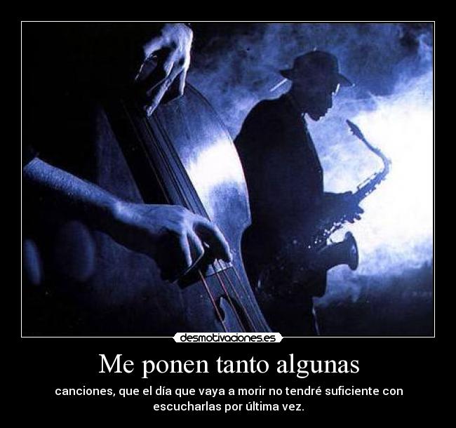 Me ponen tanto algunas - canciones, que el día que vaya a morir no tendré suficiente con
escucharlas por última vez.