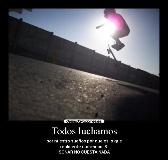 Todos luchamos - por nuestro sueños por que es lo que
realmente queremos :3
SOÑAR NO CUESTA NADA