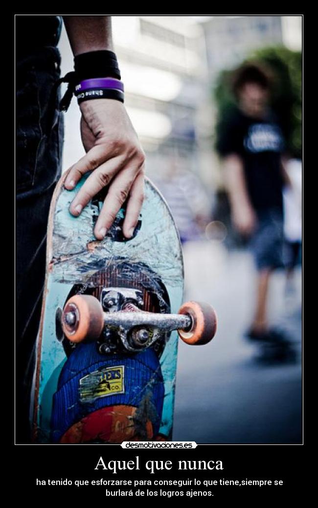 Aquel que nunca - ha tenido que esforzarse para conseguir lo que tiene,siempre se
burlará de los logros ajenos.