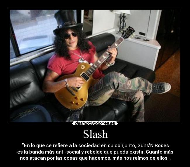 Slash - En lo que se refiere a la sociedad en su conjunto, Guns’N’Roses
es la banda más anti-social y rebelde que pueda existir. Cuanto más
nos atacan por las cosas que hacemos, más nos reímos de ellos.