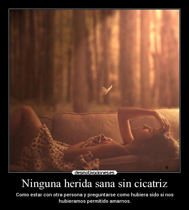 Ninguna herida sana sin cicatriz - Como estar con otra persona y preguntarse como hubiera sido si nos
hubieramos permitido amarnos.